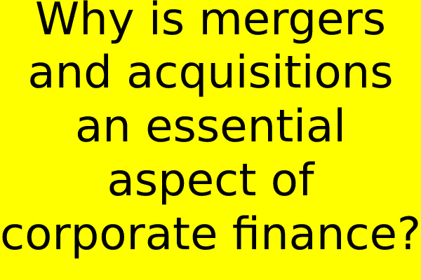 Why are mergers and acquisitions an essential aspect of corporate finance?
